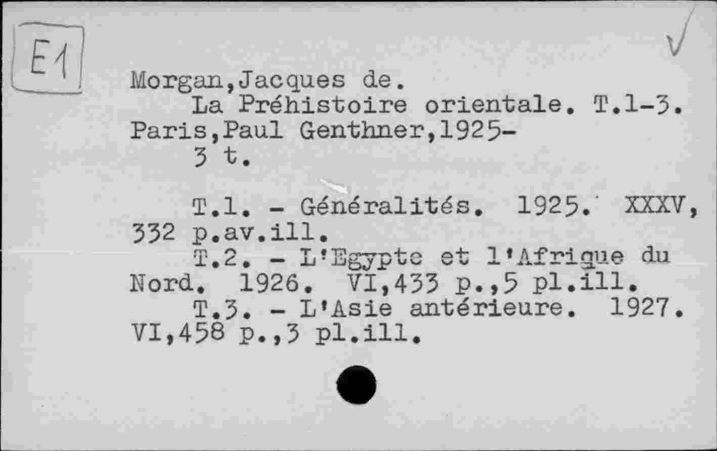 ﻿Morgan,Jacques de.
La Préhistoire orientale. T.1-3. Paris,Paul Genthner,1925-
3 t.
T.l. - Généralités. 1925.' XXXV, 332 p.av.ill.
1.2. - L’Egypte et l’Afrique du Nord. 1926. VI,433 p.,5 pl.ill.
T.3. - L’Asie antérieure. 1927.
VI,458 p.,3 pl.ill.